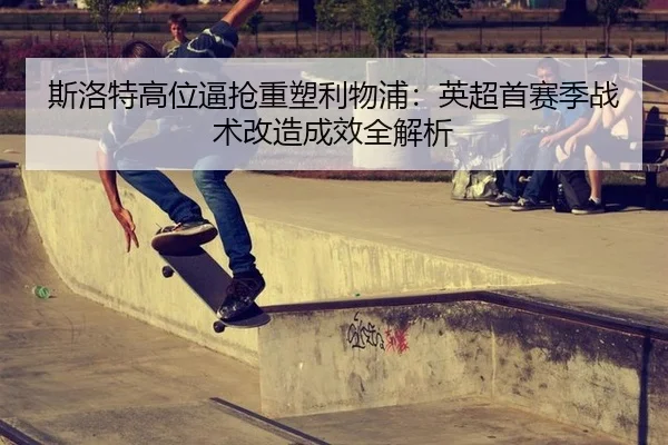 斯洛特高位逼抢重塑利物浦：英超首赛季战术改造成效全解析