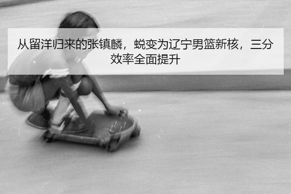 从留洋归来的张镇麟，蜕变为辽宁男篮新核，三分效率全面提升